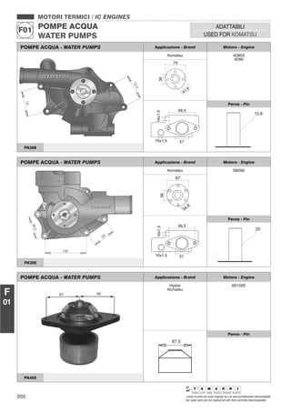 888 I nostri ricambi non sono originali ma con essi perfettamente intercambiabili
Our spare parts are not original but with them perfectly interchangeable
MOTORI TERMICI / IC ENGINES
POMPE ACQUA
WATER PUMPS
F01
ADATTABILI
USED FOR KOMATSU
F
01
POMPE ACQUA - WATER PUMPS Applicazione - Brand Motore - Engine
Komatsu 4D95S
4D95
Perno - Pin
PA368
POMPE ACQUA - WATER PUMPS Applicazione - Brand Motore - Engine
Komatsu S6D95
Perno - Pin
PA390
POMPE ACQUA - WATER PUMPS Applicazione - Brand Motore - Engine
Hyster
Komatsu
6D102E
87,5
Perno - Pin
PA465
 