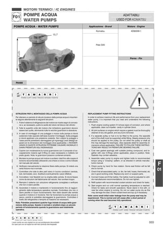 889I nostri ricambi non sono originali ma con essi perfettamente intercambiabili
Our spare parts are not original but with them perfectly interchangeable
MOTORI TERMICI / IC ENGINES
POMPE ACQUA
WATER PUMPS
F01 ADATTABILI
USED FOR KOMATSU
F
01
POMPE ACQUA - WATER PUMPS Applicazione - Brand Motore - Engine
Komatsu 4D95SW-1
Pala D20
Perno - Pin
PA468
ISTRUZIONI PER IL MONTAGGIO DELLA POMPA ACQUA
Per ottenere un periodo di vita più duraturo della pompa acqua è importan-
te seguire attentamente le seguenti istruzioni:
1. Pulire il sistema di refrigerazione del motore se mostra segni di corrosio-
ne e, se necessario, pulire la cavità del rotore nel blocco del cilindro
2. Tutte le superﬁci unite del motore che richiedono guarnizioni devono
essere ben pulite, eliminando tutte le vecchie guarnizioni e sbavature.
3. In caso di montaggio di una puleggia o mozzo sulla pompa si dovrà
sostenere il lato opposto dell’asse durante il montaggio. Sulla puleggia
si dovrà applicare una pressione costante. Non colpire la puleggia o
l’asse poiché potrebbero danneggiarsi gli ingranaggi (vedi dettagli se-
parati con le dimensioni del montaggio dove applicabile). L’INOSSER-
VANZA DI QUESTE ISTRUZIONI POTREBBE CAUSARE ANOMALIE O
DANNI PREMATURI AGLI INGRANAGGI.
4. Coprire con moderazione la nuova guarnizione con il composto di ac-
coppiamento insieme agli O-Ring (in caso necessario) e metterla nel
posto giusto. Nota: le guarnizioni possono contenere amianto.
5. Montare la pompa acqua nel motore e avvitare i dadi ﬁno alla coppia di
torsione raccomandata utilizzando una chiave a croce o come indicato
nel manuale del veicolo
6. Veriﬁcare manualmente la rotazione libera della pompa. Si noterà una
certa frizione ma è normale.
7. Controllare che tutte le altre parti siano in buone condizioni (ventola,
tubi, termostato, ecc). Sostituire eventualmente i pezzi difettosi.
8. Connettere i tubi ﬂessibili con la cinghia della ventola. Si dovrà ﬁssare
come da istruzioni del fabbricante del veicolo. Non avvitare troppo
9. Riempire il sistema con soluzione refrigerante consigliata e veriﬁcare
che non ci siano perdite.
10. Accendere il motore e mantenerlo in funzionamento ﬁno al raggiun-
gimento della temperatura operativa normale. Controllare che non ci
siano perdite e il buon funzionamento. Non stare davanti alla ventola
quando il motore è in funzione. Non far funzionare la pompa acqua a
secco, poiché si potrebbe danneggiare la guarnizione. Controllare il
livello del refrigerante e riempirlo al massimo se necessario.
Nota: Potrebbe presentarsi qualche fuga iniziale di acqua della guar-
nizione della pompa. Questo è normale e smetterà dopo un piccolo
periodo di funzionamento quando la guarnizione sarà totalmente
operativa.
REPLACEMENT PUMP FITTING INSTRUCTIONS
In order to achieve maximum life and performance from your replacement
water pump, it is important that you read and understand the following
instructions.
1. Flush engine cooling system if it shows signs of corrosion, and where
applicable, clean out impeller cavity in cylinder block.
2. All joint surfaces on engine which require a gasket must be thoroughly
cleaned of any old gasket, and any burrs removed.
3. If a separate pulley or hub is to be ﬁtted to the pump, the opposite
end of the shaft must be supported whilst ﬁtting. Steady pressure only
should be applied to the pulley. Do not strike the pulley or shaft as
this may damage the bearing(s). (See separate detail for assembly di-
mensions where applicable). FAILURE TO FOLLOW THESE INSTRUC-
TIONS MAY RESULT IN PREMATURE BEARING FAILURE.
4. Coat new gasket sparingly with suitable jointing compound, and to-
gether with new O-Rings (when applicable), place in position. Note:
Gaskets may contain asbestos.
5. Assemble water pump to engine and tighten bolts to recommended
torque using a “crossing” pattern, or as directed in vehicle manufac-
turers manual.
6. Check pump by hand for free rotation. Some seal friction will be felt
and is normal.
7. Check that all associated parts, i.e. fan, fan belt, hoses, thermostat, etc
are in good working order. Replace any worn or suspect parts.
8. Connect hoses and ﬁt fan belt(s). Fan belt(s) must be adjusted to vehi-
cle manufacturers recommendations. Do not over tighten.
9. Reﬁll system with recommended coolant solution and check for leaks.
10. Start engine and run until normal operating temperature is reached.
Check for leaks and smooth operations. Never stand in line with, or
near fan when engine is running. Do not run water pump dry as this
may damage the seal. Check coolant level and top up if necessary.
Note: some small initial water leakage from the pump seal may be
experienced. This is normal and will cease after a short period of
running when the seal becomes fully operational.
 