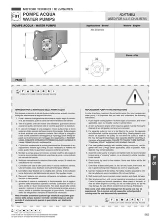 863
MOTORI TERMICI / IC ENGINES
POMPE ACQUA
WATER PUMPS
F01
I nostri ricambi non sono originali ma con essi perfettamente intercambiabili
Our spare parts are not original but with them perfectly interchangeable
ADATTABILI
USED FOR ALLIS CHALMERS
F
01
POMPE ACQUA - WATER PUMPS Applicazione - Brand Motore - Engine
Allis Chalmers
Perno - Pin
PA324
ISTRUZIONI PER IL MONTAGGIO DELLA POMPA ACQUA
Per ottenere un periodo di vita più duraturo della pompa acqua è importan-
te seguire attentamente le seguenti istruzioni:
1. Pulire il sistema di refrigerazione del motore se mostra segni di corrosio-
ne e, se necessario, pulire la cavità del rotore nel blocco del cilindro
2. Tutte le superﬁci unite del motore che richiedono guarnizioni devono
essere ben pulite, eliminando tutte le vecchie guarnizioni e sbavature.
3. In caso di montaggio di una puleggia o mozzo sulla pompa si dovrà
sostenere il lato opposto dell’asse durante il montaggio. Sulla puleggia
si dovrà applicare una pressione costante. Non colpire la puleggia o
l’asse poiché potrebbero danneggiarsi gli ingranaggi (vedi dettagli se-
parati con le dimensioni del montaggio dove applicabile). L’INOSSER-
VANZA DI QUESTE ISTRUZIONI POTREBBE CAUSARE ANOMALIE O
DANNI PREMATURI AGLI INGRANAGGI.
4. Coprire con moderazione la nuova guarnizione con il composto di ac-
coppiamento insieme agli O-Ring (in caso necessario) e metterla nel
posto giusto. Nota: le guarnizioni possono contenere amianto.
5. Montare la pompa acqua nel motore e avvitare i dadi ﬁno alla coppia di
torsione raccomandata utilizzando una chiave a croce o come indicato
nel manuale del veicolo
6. Veriﬁcare manualmente la rotazione libera della pompa. Si noterà una
certa frizione ma è normale.
7. Controllare che tutte le altre parti siano in buone condizioni (ventola,
tubi, termostato, ecc). Sostituire eventualmente i pezzi difettosi.
8. Connettere i tubi ﬂessibili con la cinghia della ventola. Si dovrà ﬁssare
come da istruzioni del fabbricante del veicolo. Non avvitare troppo
9. Riempire il sistema con soluzione refrigerante consigliata e veriﬁcare
che non ci siano perdite.
10. Accendere il motore e mantenerlo in funzionamento ﬁno al raggiun-
gimento della temperatura operativa normale. Controllare che non ci
siano perdite e il buon funzionamento. Non stare davanti alla ventola
quando il motore è in funzione. Non far funzionare la pompa acqua a
secco, poiché si potrebbe danneggiare la guarnizione. Controllare il
livello del refrigerante e riempirlo al massimo se necessario.
Nota: Potrebbe presentarsi qualche fuga iniziale di acqua della guar-
nizione della pompa. Questo è normale e smetterà dopo un piccolo
periodo di funzionamento quando la guarnizione sarà totalmente
operativa.
REPLACEMENT PUMP FITTING INSTRUCTIONS
In order to achieve maximum life and performance from your replacement
water pump, it is important that you read and understand the following
instructions.
1. Flush engine cooling system if it shows signs of corrosion, and where
applicable, clean out impeller cavity in cylinder block.
2. All joint surfaces on engine which require a gasket must be thoroughly
cleaned of any old gasket, and any burrs removed.
3. If a separate pulley or hub is to be ﬁtted to the pump, the opposite
end of the shaft must be supported whilst ﬁtting. Steady pressure only
should be applied to the pulley. Do not strike the pulley or shaft as
this may damage the bearing(s). (See separate detail for assembly di-
mensions where applicable). FAILURE TO FOLLOW THESE INSTRUC-
TIONS MAY RESULT IN PREMATURE BEARING FAILURE.
4. Coat new gasket sparingly with suitable jointing compound, and to-
gether with new O-Rings (when applicable), place in position. Note:
Gaskets may contain asbestos.
5. Assemble water pump to engine and tighten bolts to recommended
torque using a “crossing” pattern, or as directed in vehicle manufac-
turers manual.
6. Check pump by hand for free rotation. Some seal friction will be felt
and is normal.
7. Check that all associated parts, i.e. fan, fan belt, hoses, thermostat, etc
are in good working order. Replace any worn or suspect parts.
8. Connect hoses and ﬁt fan belt(s). Fan belt(s) must be adjusted to vehi-
cle manufacturers recommendations. Do not over tighten.
9. Reﬁll system with recommended coolant solution and check for leaks.
10. Start engine and run until normal operating temperature is reached.
Check for leaks and smooth operations. Never stand in line with, or
near fan when engine is running. Do not run water pump dry as this
may damage the seal. Check coolant level and top up if necessary.
Note: some small initial water leakage from the pump seal may be
experienced. This is normal and will cease after a short period of
running when the seal becomes fully operational.
 