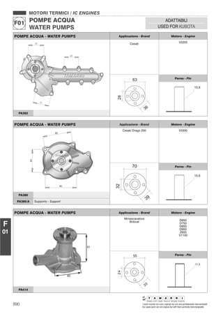 890 I nostri ricambi non sono originali ma con essi perfettamente intercambiabili
Our spare parts are not original but with them perfectly interchangeable
MOTORI TERMICI / IC ENGINES
POMPE ACQUA
WATER PUMPS
F01
ADATTABILI
USED FOR KUBOTA
F
01
POMPE ACQUA - WATER PUMPS Applicazione - Brand Motore - Engine
Cesab V2203
Perno - Pin
PA362
POMPE ACQUA - WATER PUMPS Applicazione - Brand Motore - Engine
Cesab Drago 250 V3300
Perno - Pin
PA380
PA380/A Supporto - Support
POMPE ACQUA - WATER PUMPS Applicazione - Brand Motore - Engine
Miniescavatore
Bobcat D650
D750
D850
D950
Z600
V1100
Perno - Pin
PA414
 