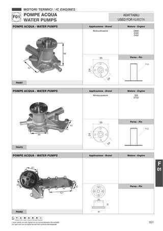 891I nostri ricambi non sono originali ma con essi perfettamente intercambiabili
Our spare parts are not original but with them perfectly interchangeable
MOTORI TERMICI / IC ENGINES
POMPE ACQUA
WATER PUMPS
F01 ADATTABILI
USED FOR KUBOTA
F
01
POMPE ACQUA - WATER PUMPS Applicazione - Brand Motore - Engine
Miniescavatore 320
D722
Perno - Pin
PA472
POMPE ACQUA - WATER PUMPS Applicazione - Brand Motore - Engine
55
95
Perno - Pin
PA482
POMPE ACQUA - WATER PUMPS Applicazione - Brand Motore - Engine
Motocoltivatore D600
Z400
Z402
Perno - Pin
PA487
 