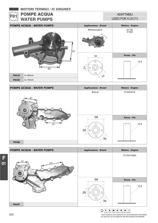 892 I nostri ricambi non sono originali ma con essi perfettamente intercambiabili
Our spare parts are not original but with them perfectly interchangeable
MOTORI TERMICI / IC ENGINES
POMPE ACQUA
WATER PUMPS
F01
ADATTABILI
USED FOR KUBOTA
F
01
POMPE ACQUA - WATER PUMPS Applicazione - Brand Motore - Engine
Miniescavatore D1105
V1505
Perno - Pin
PA416 A=60mm
PA430 A=70mm
POMPE ACQUA - WATER PUMPS Applicazione - Brand Motore - Engine
Bobcat D1503-EU5
68
36
28
Perno - Pin
PA488
POMPE ACQUA - WATER PUMPS Applicazione - Brand Motore - Engine
D1703-F2803
68
36
28
Perno - Pin
PA427
 
