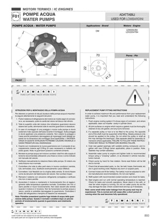 893I nostri ricambi non sono originali ma con essi perfettamente intercambiabili
Our spare parts are not original but with them perfectly interchangeable
MOTORI TERMICI / IC ENGINES
POMPE ACQUA
WATER PUMPS
F01 ADATTABILI
USED FOR LOMBARDINI
F
01
POMPE ACQUA - WATER PUMPS Applicazione - Brand Motore - Engine
OM LDW204/B4
LDV2204TB4
Perno - Pin
PA337
ISTRUZIONI PER IL MONTAGGIO DELLA POMPA ACQUA
Per ottenere un periodo di vita più duraturo della pompa acqua è importan-
te seguire attentamente le seguenti istruzioni:
1. Pulire il sistema di refrigerazione del motore se mostra segni di corrosio-
ne e, se necessario, pulire la cavità del rotore nel blocco del cilindro
2. Tutte le superﬁci unite del motore che richiedono guarnizioni devono
essere ben pulite, eliminando tutte le vecchie guarnizioni e sbavature.
3. In caso di montaggio di una puleggia o mozzo sulla pompa si dovrà
sostenere il lato opposto dell’asse durante il montaggio. Sulla puleggia
si dovrà applicare una pressione costante. Non colpire la puleggia o
l’asse poiché potrebbero danneggiarsi gli ingranaggi (vedi dettagli se-
parati con le dimensioni del montaggio dove applicabile). L’INOSSER-
VANZA DI QUESTE ISTRUZIONI POTREBBE CAUSARE ANOMALIE O
DANNI PREMATURI AGLI INGRANAGGI.
4. Coprire con moderazione la nuova guarnizione con il composto di ac-
coppiamento insieme agli O-Ring (in caso necessario) e metterla nel
posto giusto. Nota: le guarnizioni possono contenere amianto.
5. Montare la pompa acqua nel motore e avvitare i dadi ﬁno alla coppia di
torsione raccomandata utilizzando una chiave a croce o come indicato
nel manuale del veicolo
6. Veriﬁcare manualmente la rotazione libera della pompa. Si noterà una
certa frizione ma è normale.
7. Controllare che tutte le altre parti siano in buone condizioni (ventola,
tubi, termostato, ecc). Sostituire eventualmente i pezzi difettosi.
8. Connettere i tubi ﬂessibili con la cinghia della ventola. Si dovrà ﬁssare
come da istruzioni del fabbricante del veicolo. Non avvitare troppo
9. Riempire il sistema con soluzione refrigerante consigliata e veriﬁcare
che non ci siano perdite.
10. Accendere il motore e mantenerlo in funzionamento ﬁno al raggiun-
gimento della temperatura operativa normale. Controllare che non ci
siano perdite e il buon funzionamento. Non stare davanti alla ventola
quando il motore è in funzione. Non far funzionare la pompa acqua a
secco, poiché si potrebbe danneggiare la guarnizione. Controllare il
livello del refrigerante e riempirlo al massimo se necessario.
Nota: Potrebbe presentarsi qualche fuga iniziale di acqua della guar-
nizione della pompa. Questo è normale e smetterà dopo un piccolo
periodo di funzionamento quando la guarnizione sarà totalmente
operativa.
REPLACEMENT PUMP FITTING INSTRUCTIONS
In order to achieve maximum life and performance from your replacement
water pump, it is important that you read and understand the following
instructions.
1. Flush engine cooling system if it shows signs of corrosion, and where
applicable, clean out impeller cavity in cylinder block.
2. All joint surfaces on engine which require a gasket must be thoroughly
cleaned of any old gasket, and any burrs removed.
3. If a separate pulley or hub is to be ﬁtted to the pump, the opposite
end of the shaft must be supported whilst ﬁtting. Steady pressure only
should be applied to the pulley. Do not strike the pulley or shaft as
this may damage the bearing(s). (See separate detail for assembly di-
mensions where applicable). FAILURE TO FOLLOW THESE INSTRUC-
TIONS MAY RESULT IN PREMATURE BEARING FAILURE.
4. Coat new gasket sparingly with suitable jointing compound, and to-
gether with new O-Rings (when applicable), place in position. Note:
Gaskets may contain asbestos.
5. Assemble water pump to engine and tighten bolts to recommended
torque using a “crossing” pattern, or as directed in vehicle manufac-
turers manual.
6. Check pump by hand for free rotation. Some seal friction will be felt
and is normal.
7. Check that all associated parts, i.e. fan, fan belt, hoses, thermostat, etc
are in good working order. Replace any worn or suspect parts.
8. Connect hoses and ﬁt fan belt(s). Fan belt(s) must be adjusted to vehi-
cle manufacturers recommendations. Do not over tighten.
9. Reﬁll system with recommended coolant solution and check for leaks.
10. Start engine and run until normal operating temperature is reached.
Check for leaks and smooth operations. Never stand in line with, or
near fan when engine is running. Do not run water pump dry as this
may damage the seal. Check coolant level and top up if necessary.
Note: some small initial water leakage from the pump seal may be
experienced. This is normal and will cease after a short period of
running when the seal becomes fully operational.
 