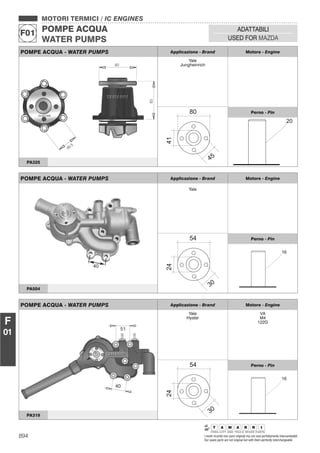 894 I nostri ricambi non sono originali ma con essi perfettamente intercambiabili
Our spare parts are not original but with them perfectly interchangeable
MOTORI TERMICI / IC ENGINES
POMPE ACQUA
WATER PUMPS
F01
ADATTABILI
USED FOR MAZDA
F
01
POMPE ACQUA - WATER PUMPS Applicazione - Brand Motore - Engine
Yale
Jungheinrich
Perno - Pin
PA325
POMPE ACQUA - WATER PUMPS Applicazione - Brand Motore - Engine
Yale
Hyster
VA
M4
122G
Perno - Pin
PA319
POMPE ACQUA - WATER PUMPS Applicazione - Brand Motore - Engine
Yale
Perno - Pin
PA504
 