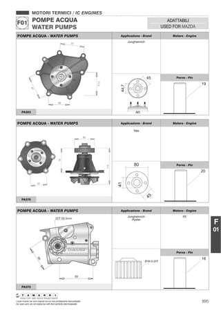 895I nostri ricambi non sono originali ma con essi perfettamente intercambiabili
Our spare parts are not original but with them perfectly interchangeable
MOTORI TERMICI / IC ENGINES
POMPE ACQUA
WATER PUMPS
F01 ADATTABILI
USED FOR MAZDA
F
01
POMPE ACQUA - WATER PUMPS Applicazione - Brand Motore - Engine
Jungheinrich
Perno - Pin
PA353
POMPE ACQUA - WATER PUMPS Applicazione - Brand Motore - Engine
Yale
Perno - Pin
PA370
POMPE ACQUA - WATER PUMPS Applicazione - Brand Motore - Engine
Jungheinrich
Hyster
FE
59,5-20T
Perno - Pin
PA375
 