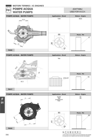 896 I nostri ricambi non sono originali ma con essi perfettamente intercambiabili
Our spare parts are not original but with them perfectly interchangeable
MOTORI TERMICI / IC ENGINES
POMPE ACQUA
WATER PUMPS
F01
ADATTABILI
USED FOR MAZDA
F
01
POMPE ACQUA - WATER PUMPS Applicazione - Brand Motore - Engine
TCM 8AZ2
Perno - Pin
PA392
POMPE ACQUA - WATER PUMPS Applicazione - Brand Motore - Engine
Yale
59-20TO
Perno - Pin
PA417
POMPE ACQUA - WATER PUMPS Applicazione - Brand Motore - Engine
Hyster
Yale
Jungheinrich
FIAT
XA
HA
Perno - Pin
PA322
 
