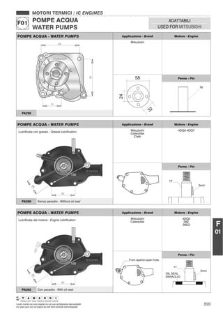 899I nostri ricambi non sono originali ma con essi perfettamente intercambiabili
Our spare parts are not original but with them perfectly interchangeable
MOTORI TERMICI / IC ENGINES
POMPE ACQUA
WATER PUMPS
F01 ADATTABILI
USED FOR MITSUBISHI
F
01
POMPE ACQUA - WATER PUMPS Applicazione - Brand Motore - Engine
Mitsubishi
Perno - Pin
PA290
POMPE ACQUA - WATER PUMPS Applicazione - Brand Motore - Engine
Mitsubishi
Caterpillar
Clark
4DQ5-4DQ7
Perno - Pin
Lubriﬁcata con grasso - Grease lubriﬁcation
PA389 Senza paraolio - Without oil seal
POMPE ACQUA - WATER PUMPS Applicazione - Brand Motore - Engine
Mitsubishi
Caterpillar
4DQ5
S6E
S6E2
Foro aperto-open hole
Perno - Pin
Lubriﬁcata dal motore - Engine lubriﬁcation
PA302 Con paraolio - With oil seal
 