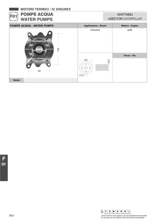 864 I nostri ricambi non sono originali ma con essi perfettamente intercambiabili
Our spare parts are not original but with them perfectly interchangeable
MOTORI TERMICI / IC ENGINES
POMPE ACQUA
WATER PUMPS
F01
ADATTABILI
USED FOR CATERPILLAR
F
01
POMPE ACQUA - WATER PUMPS Applicazione - Brand Motore - Engine
Caterpillar 3208
Perno - Pin
PA453
 
