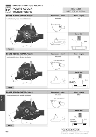 900 I nostri ricambi non sono originali ma con essi perfettamente intercambiabili
Our spare parts are not original but with them perfectly interchangeable
MOTORI TERMICI / IC ENGINES
POMPE ACQUA
WATER PUMPS
F01
ADATTABILI
USED FOR MITSUBISHI
F
01
POMPE ACQUA - WATER PUMPS Applicazione - Brand Motore - Engine
Mitsubishi S4E
107
Perno - Pin
Lubriﬁcata con grasso - Grase lubriﬁcation
PA314
POMPE ACQUA - WATER PUMPS Applicazione - Brand Motore - Engine
Mitsubishi
Foro Aperto-Open hole
S4E
S6E
107
Perno - Pin
Lubriﬁcata dal motore - Engine lubriﬁcation
PA456
POMPE ACQUA - WATER PUMPS Applicazione - Brand Motore - Engine
Mitsubishi
Foro Aperto-Open hole
S6E2
128
Perno - Pin
Lubriﬁcata dal motore - Engine lubriﬁcation
PA413
 