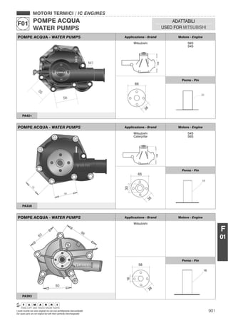 901I nostri ricambi non sono originali ma con essi perfettamente intercambiabili
Our spare parts are not original but with them perfectly interchangeable
MOTORI TERMICI / IC ENGINES
POMPE ACQUA
WATER PUMPS
F01 ADATTABILI
USED FOR MITSUBISHI
F
01
POMPE ACQUA - WATER PUMPS Applicazione - Brand Motore - Engine
Mitsubishi
125
S6S
S4S
35
66
Perno - Pin
PA421
POMPE ACQUA - WATER PUMPS Applicazione - Brand Motore - Engine
Mitsubishi
Caterpillar
106
S4S
S6S
30
35
65
Perno - Pin
PA338
POMPE ACQUA - WATER PUMPS Applicazione - Brand Motore - Engine
Mitsubishi
16
28
58
Perno - Pin
16
PA393
 