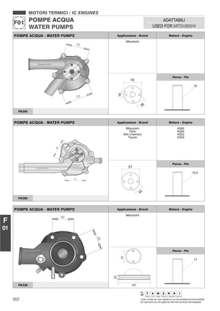 902 I nostri ricambi non sono originali ma con essi perfettamente intercambiabili
Our spare parts are not original but with them perfectly interchangeable
MOTORI TERMICI / IC ENGINES
POMPE ACQUA
WATER PUMPS
F01
ADATTABILI
USED FOR MITSUBISHI
F
01
POMPE ACQUA - WATER PUMPS Applicazione - Brand Motore - Engine
Mitsubishi
Perno - Pin
PA395
POMPE ACQUA - WATER PUMPS Applicazione - Brand Motore - Engine
Mitsubishi
Clark
Allis chalmers
Toyota
4G63
4G64
4G52
4G54
Perno - Pin
PA305
POMPE ACQUA - WATER PUMPS Applicazione - Brand Motore - Engine
Mitsubishi
Perno - Pin
PA339
 