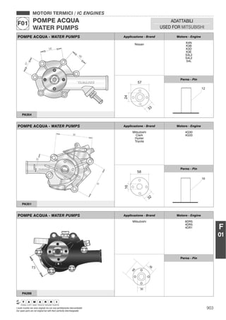 903I nostri ricambi non sono originali ma con essi perfettamente intercambiabili
Our spare parts are not original but with them perfectly interchangeable
MOTORI TERMICI / IC ENGINES
POMPE ACQUA
WATER PUMPS
F01 ADATTABILI
USED FOR MITSUBISHI
F
01
POMPE ACQUA - WATER PUMPS Applicazione - Brand Motore - Engine
Nissan K4N
K3B
K3D
K3E
S3L2
S4L2
S4L
Perno - Pin
PA354
POMPE ACQUA - WATER PUMPS Applicazione - Brand Motore - Engine
Mitsubishi
Clark
Hyster
Toyota
4G30
4G33
Perno - Pin
16
PA351
POMPE ACQUA - WATER PUMPS Applicazione - Brand Motore - Engine
Mitsubishi 6DR5
4DR5
4DR1
36
30
66
Perno - Pin
PA288
 