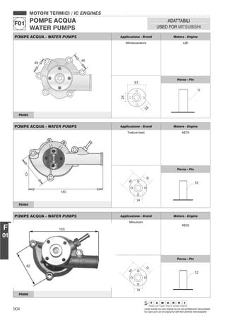 904 I nostri ricambi non sono originali ma con essi perfettamente intercambiabili
Our spare parts are not original but with them perfectly interchangeable
MOTORI TERMICI / IC ENGINES
POMPE ACQUA
WATER PUMPS
F01
ADATTABILI
USED FOR MITSUBISHI
F
01
POMPE ACQUA - WATER PUMPS Applicazione - Brand Motore - Engine
Miniescavatore L3E
Perno - Pin
PA463
POMPE ACQUA - WATER PUMPS Applicazione - Brand Motore - Engine
Trattore Iseki KE70
32
24
60
Perno - Pin
12
PA464
POMPE ACQUA - WATER PUMPS Applicazione - Brand Motore - Engine
Mitsubishi
KE55
32
24
60
Perno - Pin
12
PA006
 
