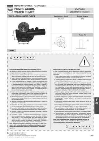 905I nostri ricambi non sono originali ma con essi perfettamente intercambiabili
Our spare parts are not original but with them perfectly interchangeable
MOTORI TERMICI / IC ENGINES
POMPE ACQUA
WATER PUMPS
F01 ADATTABILI
USED FOR MITSUBISHI
F
01
POMPE ACQUA - WATER PUMPS Applicazione - Brand Motore - Engine
Mitsubishi S4Q2
30
35
66
Perno - Pin
18
PA486
ISTRUZIONI PER IL MONTAGGIO DELLA POMPA ACQUA
Per ottenere un periodo di vita più duraturo della pompa acqua è importan-
te seguire attentamente le seguenti istruzioni:
1. Pulire il sistema di refrigerazione del motore se mostra segni di corrosio-
ne e, se necessario, pulire la cavità del rotore nel blocco del cilindro
2. Tutte le superﬁci unite del motore che richiedono guarnizioni devono
essere ben pulite, eliminando tutte le vecchie guarnizioni e sbavature.
3. In caso di montaggio di una puleggia o mozzo sulla pompa si dovrà
sostenere il lato opposto dell’asse durante il montaggio. Sulla puleggia
si dovrà applicare una pressione costante. Non colpire la puleggia o
l’asse poiché potrebbero danneggiarsi gli ingranaggi (vedi dettagli se-
parati con le dimensioni del montaggio dove applicabile). L’INOSSER-
VANZA DI QUESTE ISTRUZIONI POTREBBE CAUSARE ANOMALIE O
DANNI PREMATURI AGLI INGRANAGGI.
4. Coprire con moderazione la nuova guarnizione con il composto di ac-
coppiamento insieme agli O-Ring (in caso necessario) e metterla nel
posto giusto. Nota: le guarnizioni possono contenere amianto.
5. Montare la pompa acqua nel motore e avvitare i dadi ﬁno alla coppia di
torsione raccomandata utilizzando una chiave a croce o come indicato
nel manuale del veicolo
6. Veriﬁcare manualmente la rotazione libera della pompa. Si noterà una
certa frizione ma è normale.
7. Controllare che tutte le altre parti siano in buone condizioni (ventola,
tubi, termostato, ecc). Sostituire eventualmente i pezzi difettosi.
8. Connettere i tubi ﬂessibili con la cinghia della ventola. Si dovrà ﬁssare
come da istruzioni del fabbricante del veicolo. Non avvitare troppo
9. Riempire il sistema con soluzione refrigerante consigliata e veriﬁcare
che non ci siano perdite.
10. Accendere il motore e mantenerlo in funzionamento ﬁno al raggiun-
gimento della temperatura operativa normale. Controllare che non ci
siano perdite e il buon funzionamento. Non stare davanti alla ventola
quando il motore è in funzione. Non far funzionare la pompa acqua a
secco, poiché si potrebbe danneggiare la guarnizione. Controllare il
livello del refrigerante e riempirlo al massimo se necessario.
Nota: Potrebbe presentarsi qualche fuga iniziale di acqua della guar-
nizione della pompa. Questo è normale e smetterà dopo un piccolo
periodo di funzionamento quando la guarnizione sarà totalmente
operativa.
REPLACEMENT PUMP FITTING INSTRUCTIONS
In order to achieve maximum life and performance from your replacement
water pump, it is important that you read and understand the following
instructions.
1. Flush engine cooling system if it shows signs of corrosion, and where
applicable, clean out impeller cavity in cylinder block.
2. All joint surfaces on engine which require a gasket must be thoroughly
cleaned of any old gasket, and any burrs removed.
3. If a separate pulley or hub is to be ﬁtted to the pump, the opposite
end of the shaft must be supported whilst ﬁtting. Steady pressure only
should be applied to the pulley. Do not strike the pulley or shaft as
this may damage the bearing(s). (See separate detail for assembly di-
mensions where applicable). FAILURE TO FOLLOW THESE INSTRUC-
TIONS MAY RESULT IN PREMATURE BEARING FAILURE.
4. Coat new gasket sparingly with suitable jointing compound, and to-
gether with new O-Rings (when applicable), place in position. Note:
Gaskets may contain asbestos.
5. Assemble water pump to engine and tighten bolts to recommended
torque using a “crossing” pattern, or as directed in vehicle manufac-
turers manual.
6. Check pump by hand for free rotation. Some seal friction will be felt
and is normal.
7. Check that all associated parts, i.e. fan, fan belt, hoses, thermostat, etc
are in good working order. Replace any worn or suspect parts.
8. Connect hoses and ﬁt fan belt(s). Fan belt(s) must be adjusted to vehi-
cle manufacturers recommendations. Do not over tighten.
9. Reﬁll system with recommended coolant solution and check for leaks.
10. Start engine and run until normal operating temperature is reached.
Check for leaks and smooth operations. Never stand in line with, or
near fan when engine is running. Do not run water pump dry as this
may damage the seal. Check coolant level and top up if necessary.
Note: some small initial water leakage from the pump seal may be
experienced. This is normal and will cease after a short period of
running when the seal becomes fully operational.
 