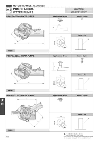 906 I nostri ricambi non sono originali ma con essi perfettamente intercambiabili
Our spare parts are not original but with them perfectly interchangeable
MOTORI TERMICI / IC ENGINES
POMPE ACQUA
WATER PUMPS
F01
ADATTABILI
USED FOR NISSAN
F
01
POMPE ACQUA - WATER PUMPS Applicazione - Brand Motore - Engine
Nissan
Komatsu
Tcm
91
J15
31,75
43
73
Perno - Pin
16
PA285
POMPE ACQUA - WATER PUMPS Applicazione - Brand Motore - Engine
127
A-15
AE
15E
J15
Perno - Pin
PA396
POMPE ACQUA - WATER PUMPS Applicazione - Brand Motore - Engine
Nissan
Komatsu
TCM
31,75
43
73
Perno - Pin
16
PA311
 