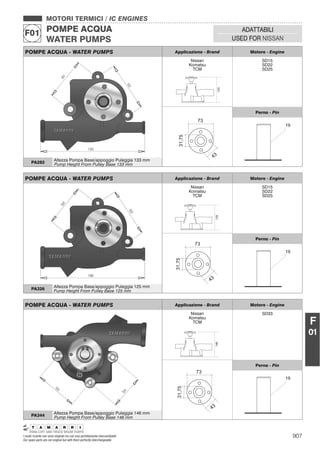 907I nostri ricambi non sono originali ma con essi perfettamente intercambiabili
Our spare parts are not original but with them perfectly interchangeable
MOTORI TERMICI / IC ENGINES
POMPE ACQUA
WATER PUMPS
F01 ADATTABILI
USED FOR NISSAN
F
01
POMPE ACQUA - WATER PUMPS Applicazione - Brand Motore - Engine
Nissan
Komatsu
TCM
133
SD15
SD22
SD25
31,75
43
73
Perno - Pin
PA282
Altezza Pompa Base/appoggio Puleggia 133 mm
Pump Height From Pulley Base 133 mm
POMPE ACQUA - WATER PUMPS Applicazione - Brand Motore - Engine
Nissan
Komatsu
TCM
125
SD15
SD22
SD25
31,75
43
73
Perno - Pin
PA326
Altezza Pompa Base/appoggio Puleggia 125 mm
Pump Height From Pulley Base 125 mm
POMPE ACQUA - WATER PUMPS Applicazione - Brand Motore - Engine
Nissan
Komatsu
TCM
146
SD33
31,75
43
73
Perno - Pin
PA344
Altezza Pompa Base/appoggio Puleggia 146 mm
Pump Height From Pulley Base 146 mm
 