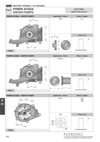 908 I nostri ricambi non sono originali ma con essi perfettamente intercambiabili
Our spare parts are not original but with them perfectly interchangeable
MOTORI TERMICI / IC ENGINES
POMPE ACQUA
WATER PUMPS
F01
ADATTABILI
USED FOR NISSAN
F
01
POMPE ACQUA - WATER PUMPS Applicazione - Brand Motore - Engine
TCM D11
Perno - Pin
PA363
POMPE ACQUA - WATER PUMPS Applicazione - Brand Motore - Engine
Komatsu D11
Perno - Pin
PA313
POMPE ACQUA - WATER PUMPS Applicazione - Brand Motore - Engine
Nissan H15
H20
H25
Perno - Pin
PA398
 