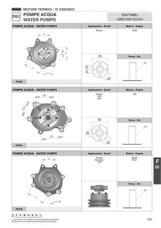 909I nostri ricambi non sono originali ma con essi perfettamente intercambiabili
Our spare parts are not original but with them perfectly interchangeable
MOTORI TERMICI / IC ENGINES
POMPE ACQUA
WATER PUMPS
F01 ADATTABILI
USED FOR NISSAN
F
01
POMPE ACQUA - WATER PUMPS Applicazione - Brand Motore - Engine
Nissan TD42
Perno - Pin
PA383
POMPE ACQUA - WATER PUMPS Applicazione - Brand Motore - Engine
Nissan
F03
F05
Y60
Perno - Pin
PA401
POMPE ACQUA - WATER PUMPS Applicazione - Brand Motore - Engine
Nissan
Komatsu
TCM
BD30
TD27
Perno - Pin
PA332
 