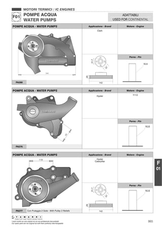 865I nostri ricambi non sono originali ma con essi perfettamente intercambiabili
Our spare parts are not original but with them perfectly interchangeable
MOTORI TERMICI / IC ENGINES
POMPE ACQUA
WATER PUMPS
F01 ADATTABILI
USED FOR CONTINENTAL
F
01
POMPE ACQUA - WATER PUMPS Applicazione - Brand Motore - Engine
Clark
Perno - Pin
PA280
POMPE ACQUA - WATER PUMPS Applicazione - Brand Motore - Engine
Hyster Y112
Perno - Pin
PA276
POMPE ACQUA - WATER PUMPS Applicazione - Brand Motore - Engine
Hyster
Caterpillar
Perno - Pin
PA277 Con Puleggia 2 Gole - With Pulley 2 Reliefs
 