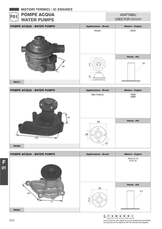 910 I nostri ricambi non sono originali ma con essi perfettamente intercambiabili
Our spare parts are not original but with them perfectly interchangeable
MOTORI TERMICI / IC ENGINES
POMPE ACQUA
WATER PUMPS
F01
ADATTABILI
USED FOR NISSAN
F
01
POMPE ACQUA - WATER PUMPS Applicazione - Brand Motore - Engine
Nissan SD22
11060
Perno - Pin
PA471
POMPE ACQUA - WATER PUMPS Applicazione - Brand Motore - Engine
Max Holland 495B
498B
64
28
37
Perno - Pin
PA495
POMPE ACQUA - WATER PUMPS Applicazione - Brand Motore - Engine
A10-12-13
E13-15
68
21,5
Perno - Pin
6,5
PA501
 