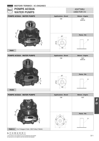 911I nostri ricambi non sono originali ma con essi perfettamente intercambiabili
Our spare parts are not original but with them perfectly interchangeable
MOTORI TERMICI / IC ENGINES
POMPE ACQUA
WATER PUMPS
F01 ADATTABILI
USED FOR OM
F
01
POMPE ACQUA - WATER PUMPS Applicazione - Brand Motore - Engine
OM FIAT
8040.02
Perno - Pin
PA001
POMPE ACQUA - WATER PUMPS Applicazione - Brand Motore - Engine
OM FIAT
Perno - Pin
PA001/A Con Puleggia 2 Gole - With Pulley 2 Reliefs
POMPE ACQUA - WATER PUMPS Applicazione - Brand Motore - Engine
OM FIAT
8040.05
Perno - Pin
PA498
 