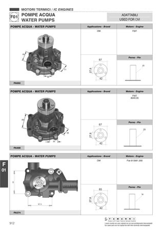 912 I nostri ricambi non sono originali ma con essi perfettamente intercambiabili
Our spare parts are not original but with them perfectly interchangeable
MOTORI TERMICI / IC ENGINES
POMPE ACQUA
WATER PUMPS
F01
ADATTABILI
USED FOR OM
F
01
POMPE ACQUA - WATER PUMPS Applicazione - Brand Motore - Engine
FIAT
8040.05
Perno - Pin
PA408
POMPE ACQUA - WATER PUMPS Applicazione - Brand Motore - Engine
OM Fiat 813561.200
Perno - Pin
PA374
POMPE ACQUA - WATER PUMPS Applicazione - Brand Motore - Engine
OM FIAT
Perno - Pin
PA002
 