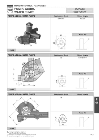 913I nostri ricambi non sono originali ma con essi perfettamente intercambiabili
Our spare parts are not original but with them perfectly interchangeable
MOTORI TERMICI / IC ENGINES
POMPE ACQUA
WATER PUMPS
F01 ADATTABILI
USED FOR OM
F
01
POMPE ACQUA - WATER PUMPS Applicazione - Brand Motore - Engine
OM Trattori Fiat C03
Perno - Pin
PA373
POMPE ACQUA - WATER PUMPS Applicazione - Brand Motore - Engine
OM Soﬁm 8135-61
Perno - Pin
PA381
POMPE ACQUA - WATER PUMPS Applicazione - Brand Motore - Engine
OM
Perno - Pin
PA384
 