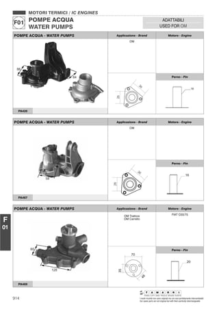 914 I nostri ricambi non sono originali ma con essi perfettamente intercambiabili
Our spare parts are not original but with them perfectly interchangeable
MOTORI TERMICI / IC ENGINES
POMPE ACQUA
WATER PUMPS
F01
ADATTABILI
USED FOR OM
F
01
POMPE ACQUA - WATER PUMPS Applicazione - Brand Motore - Engine
OM
Perno - Pin
PA420
POMPE ACQUA - WATER PUMPS Applicazione - Brand Motore - Engine
OM
26
36
Perno - Pin
16
PA467
POMPE ACQUA - WATER PUMPS Applicazione - Brand Motore - Engine
OM Trattore
OM Carrello
FIAT C03/75
35
48
70
Perno - Pin
20
PA469
 