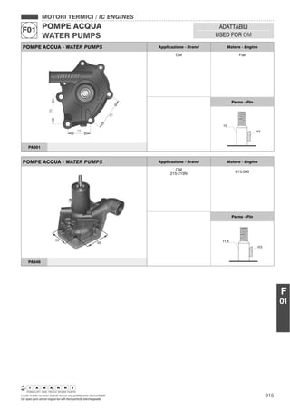 915I nostri ricambi non sono originali ma con essi perfettamente intercambiabili
Our spare parts are not original but with them perfectly interchangeable
MOTORI TERMICI / IC ENGINES
POMPE ACQUA
WATER PUMPS
F01 ADATTABILI
USED FOR OM
F
01
POMPE ACQUA - WATER PUMPS Applicazione - Brand Motore - Engine
OM Fiat
Perno - Pin
PA301
POMPE ACQUA - WATER PUMPS Applicazione - Brand Motore - Engine
OM
215-215N 615.000
Perno - Pin
PA346
 
