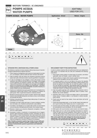 916 I nostri ricambi non sono originali ma con essi perfettamente intercambiabili
Our spare parts are not original but with them perfectly interchangeable
MOTORI TERMICI / IC ENGINES
POMPE ACQUA
WATER PUMPS
F01
ADATTABILI
USED FOR OPEL
F
01
POMPE ACQUA - WATER PUMPS Applicazione - Brand Motore - Engine
Yale
2
4
Perno - Pin
PA369
ISTRUZIONI PER IL MONTAGGIO DELLA POMPA ACQUA
Per ottenere un periodo di vita più duraturo della pompa acqua è importan-
te seguire attentamente le seguenti istruzioni:
1. Pulire il sistema di refrigerazione del motore se mostra segni di corrosio-
ne e, se necessario, pulire la cavità del rotore nel blocco del cilindro
2. Tutte le superﬁci unite del motore che richiedono guarnizioni devono
essere ben pulite, eliminando tutte le vecchie guarnizioni e sbavature.
3. In caso di montaggio di una puleggia o mozzo sulla pompa si dovrà
sostenere il lato opposto dell’asse durante il montaggio. Sulla puleggia
si dovrà applicare una pressione costante. Non colpire la puleggia o
l’asse poiché potrebbero danneggiarsi gli ingranaggi (vedi dettagli se-
parati con le dimensioni del montaggio dove applicabile). L’INOSSER-
VANZA DI QUESTE ISTRUZIONI POTREBBE CAUSARE ANOMALIE O
DANNI PREMATURI AGLI INGRANAGGI.
4. Coprire con moderazione la nuova guarnizione con il composto di ac-
coppiamento insieme agli O-Ring (in caso necessario) e metterla nel
posto giusto. Nota: le guarnizioni possono contenere amianto.
5. Montare la pompa acqua nel motore e avvitare i dadi ﬁno alla coppia di
torsione raccomandata utilizzando una chiave a croce o come indicato
nel manuale del veicolo
6. Veriﬁcare manualmente la rotazione libera della pompa. Si noterà una
certa frizione ma è normale.
7. Controllare che tutte le altre parti siano in buone condizioni (ventola,
tubi, termostato, ecc). Sostituire eventualmente i pezzi difettosi.
8. Connettere i tubi ﬂessibili con la cinghia della ventola. Si dovrà ﬁssare
come da istruzioni del fabbricante del veicolo. Non avvitare troppo
9. Riempire il sistema con soluzione refrigerante consigliata e veriﬁcare
che non ci siano perdite.
10. Accendere il motore e mantenerlo in funzionamento ﬁno al raggiun-
gimento della temperatura operativa normale. Controllare che non ci
siano perdite e il buon funzionamento. Non stare davanti alla ventola
quando il motore è in funzione. Non far funzionare la pompa acqua a
secco, poiché si potrebbe danneggiare la guarnizione. Controllare il
livello del refrigerante e riempirlo al massimo se necessario.
Nota: Potrebbe presentarsi qualche fuga iniziale di acqua della guar-
nizione della pompa. Questo è normale e smetterà dopo un piccolo
periodo di funzionamento quando la guarnizione sarà totalmente
operativa.
REPLACEMENT PUMP FITTING INSTRUCTIONS
In order to achieve maximum life and performance from your replacement
water pump, it is important that you read and understand the following
instructions.
1. Flush engine cooling system if it shows signs of corrosion, and where
applicable, clean out impeller cavity in cylinder block.
2. All joint surfaces on engine which require a gasket must be thoroughly
cleaned of any old gasket, and any burrs removed.
3. If a separate pulley or hub is to be ﬁtted to the pump, the opposite
end of the shaft must be supported whilst ﬁtting. Steady pressure only
should be applied to the pulley. Do not strike the pulley or shaft as
this may damage the bearing(s). (See separate detail for assembly di-
mensions where applicable). FAILURE TO FOLLOW THESE INSTRUC-
TIONS MAY RESULT IN PREMATURE BEARING FAILURE.
4. Coat new gasket sparingly with suitable jointing compound, and to-
gether with new O-Rings (when applicable), place in position. Note:
Gaskets may contain asbestos.
5. Assemble water pump to engine and tighten bolts to recommended
torque using a “crossing” pattern, or as directed in vehicle manufac-
turers manual.
6. Check pump by hand for free rotation. Some seal friction will be felt
and is normal.
7. Check that all associated parts, i.e. fan, fan belt, hoses, thermostat, etc
are in good working order. Replace any worn or suspect parts.
8. Connect hoses and ﬁt fan belt(s). Fan belt(s) must be adjusted to vehi-
cle manufacturers recommendations. Do not over tighten.
9. Reﬁll system with recommended coolant solution and check for leaks.
10. Start engine and run until normal operating temperature is reached.
Check for leaks and smooth operations. Never stand in line with, or
near fan when engine is running. Do not run water pump dry as this
may damage the seal. Check coolant level and top up if necessary.
Note: some small initial water leakage from the pump seal may be
experienced. This is normal and will cease after a short period of
running when the seal becomes fully operational.
 