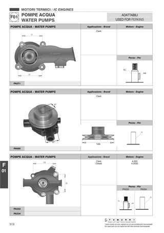 918 I nostri ricambi non sono originali ma con essi perfettamente intercambiabili
Our spare parts are not original but with them perfectly interchangeable
MOTORI TERMICI / IC ENGINES
POMPE ACQUA
WATER PUMPS
F01
ADATTABILI
USED FOR PERKINS
F
01
POMPE ACQUA - WATER PUMPS Applicazione - Brand Motore - Engine
Clark
Perno - Pin
PA271
POMPE ACQUA - WATER PUMPS Applicazione - Brand Motore - Engine
Clark
Cesab
4.203
4.2032
Perno - Pin
PA333 PA334
PA333
PA334
POMPE ACQUA - WATER PUMPS Applicazione - Brand Motore - Engine
Clark
Perno - Pin
PA005
 