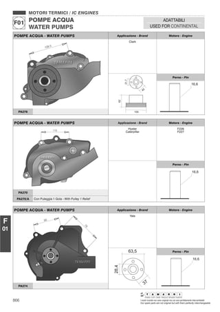 866 I nostri ricambi non sono originali ma con essi perfettamente intercambiabili
Our spare parts are not original but with them perfectly interchangeable
MOTORI TERMICI / IC ENGINES
POMPE ACQUA
WATER PUMPS
F01
ADATTABILI
USED FOR CONTINENTAL
F
01
POMPE ACQUA - WATER PUMPS Applicazione - Brand Motore - Engine
Clark
Perno - Pin
PA278
POMPE ACQUA - WATER PUMPS Applicazione - Brand Motore - Engine
Hyster
Caterpillar
F226
F227
Perno - Pin
PA270
PA270/A Con Puleggia 1 Gola - With Pulley 1 Relief
POMPE ACQUA - WATER PUMPS Applicazione - Brand Motore - Engine
Yale
Perno - Pin
PA274
 