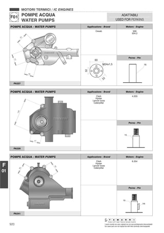 920 I nostri ricambi non sono originali ma con essi perfettamente intercambiabili
Our spare parts are not original but with them perfectly interchangeable
MOTORI TERMICI / IC ENGINES
POMPE ACQUA
WATER PUMPS
F01
ADATTABILI
USED FOR PERKINS
F
01
POMPE ACQUA - WATER PUMPS Applicazione - Brand Motore - Engine
Cesab 500
504.2
Perno - Pin
PA327
POMPE ACQUA - WATER PUMPS Applicazione - Brand Motore - Engine
Clark
Hyster
Lancer boss
Caterpillar
4.203
Perno - Pin
PA329
POMPE ACQUA - WATER PUMPS Applicazione - Brand Motore - Engine
Clark
Hyster
Lancer boss
Caterpillar
6.354
Perno - Pin
PA341
 