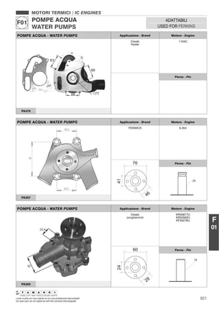 921I nostri ricambi non sono originali ma con essi perfettamente intercambiabili
Our spare parts are not original but with them perfectly interchangeable
MOTORI TERMICI / IC ENGINES
POMPE ACQUA
WATER PUMPS
F01 ADATTABILI
USED FOR PERKINS
F
01
POMPE ACQUA - WATER PUMPS Applicazione - Brand Motore - Engine
FENWICK 6.354
Perno - Pin
PA367
POMPE ACQUA - WATER PUMPS Applicazione - Brand Motore - Engine
Cesab
Jungheinrich
KR50677U
KR50562U
KF30276U
Perno - Pin
PA365
POMPE ACQUA - WATER PUMPS Applicazione - Brand Motore - Engine
Cesab
Hyster
1104C
Perno - Pin
PA479
 