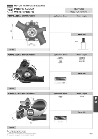 923I nostri ricambi non sono originali ma con essi perfettamente intercambiabili
Our spare parts are not original but with them perfectly interchangeable
MOTORI TERMICI / IC ENGINES
POMPE ACQUA
WATER PUMPS
F01 ADATTABILI
USED FOR PERKINS
F
01
POMPE ACQUA - WATER PUMPS Applicazione - Brand Motore - Engine
Perno - Pin
PA403
POMPE ACQUA - WATER PUMPS Applicazione - Brand Motore - Engine
Sibicar
Balkancar
Linde
Lugli
Hyster
1004-4LR2
1906-2100
AR70462
0030738F
Perno - Pin
PA422
POMPE ACQUA - WATER PUMPS Applicazione - Brand Motore - Engine
Cesab
Jcb
1004/42
42mm 16T
Perno - Pin
PA419
 