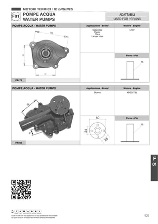925I nostri ricambi non sono originali ma con essi perfettamente intercambiabili
Our spare parts are not original but with them perfectly interchangeable
MOTORI TERMICI / IC ENGINES
POMPE ACQUA
WATER PUMPS
F01 ADATTABILI
USED FOR PERKINS
F
01
POMPE ACQUA - WATER PUMPS Applicazione - Brand Motore - Engine
Caterpillar
Hyster
Clark
Lancer boss
4.107
Perno - Pin
PA272
POMPE ACQUA - WATER PUMPS Applicazione - Brand Motore - Engine
Dulevo KH30273J
Perno - Pin
PA502
 