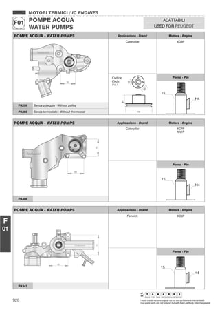 926 I nostri ricambi non sono originali ma con essi perfettamente intercambiabili
Our spare parts are not original but with them perfectly interchangeable
MOTORI TERMICI / IC ENGINES
POMPE ACQUA
WATER PUMPS
F01
ADATTABILI
USED FOR PEUGEOT
F
01
POMPE ACQUA - WATER PUMPS Applicazione - Brand Motore - Engine
Caterpillar XD3P
Perno - Pin
PA299 Senza puleggia - Without pulley
PA385 Senza termostato - Without thermostat
POMPE ACQUA - WATER PUMPS Applicazione - Brand Motore - Engine
Caterpillar XC7P
XN1P
Perno - Pin
PA308
POMPE ACQUA - WATER PUMPS Applicazione - Brand Motore - Engine
Fenwick XC5P
Perno - Pin
PA347
 