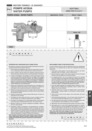927I nostri ricambi non sono originali ma con essi perfettamente intercambiabili
Our spare parts are not original but with them perfectly interchangeable
MOTORI TERMICI / IC ENGINES
POMPE ACQUA
WATER PUMPS
F01 ADATTABILI
USED FOR PEUGEOT
F
01
POMPE ACQUA - WATER PUMPS Applicazione - Brand Motore - Engine
XDP 4.88
XDP 4.90
Perno - Pin
PA505
ISTRUZIONI PER IL MONTAGGIO DELLA POMPA ACQUA
Per ottenere un periodo di vita più duraturo della pompa acqua è importan-
te seguire attentamente le seguenti istruzioni:
1. Pulire il sistema di refrigerazione del motore se mostra segni di corrosio-
ne e, se necessario, pulire la cavità del rotore nel blocco del cilindro
2. Tutte le superﬁci unite del motore che richiedono guarnizioni devono
essere ben pulite, eliminando tutte le vecchie guarnizioni e sbavature.
3. In caso di montaggio di una puleggia o mozzo sulla pompa si dovrà
sostenere il lato opposto dell’asse durante il montaggio. Sulla puleggia
si dovrà applicare una pressione costante. Non colpire la puleggia o
l’asse poiché potrebbero danneggiarsi gli ingranaggi (vedi dettagli se-
parati con le dimensioni del montaggio dove applicabile). L’INOSSER-
VANZA DI QUESTE ISTRUZIONI POTREBBE CAUSARE ANOMALIE O
DANNI PREMATURI AGLI INGRANAGGI.
4. Coprire con moderazione la nuova guarnizione con il composto di ac-
coppiamento insieme agli O-Ring (in caso necessario) e metterla nel
posto giusto. Nota: le guarnizioni possono contenere amianto.
5. Montare la pompa acqua nel motore e avvitare i dadi ﬁno alla coppia di
torsione raccomandata utilizzando una chiave a croce o come indicato
nel manuale del veicolo
6. Veriﬁcare manualmente la rotazione libera della pompa. Si noterà una
certa frizione ma è normale.
7. Controllare che tutte le altre parti siano in buone condizioni (ventola,
tubi, termostato, ecc). Sostituire eventualmente i pezzi difettosi.
8. Connettere i tubi ﬂessibili con la cinghia della ventola. Si dovrà ﬁssare
come da istruzioni del fabbricante del veicolo. Non avvitare troppo
9. Riempire il sistema con soluzione refrigerante consigliata e veriﬁcare
che non ci siano perdite.
10. Accendere il motore e mantenerlo in funzionamento ﬁno al raggiun-
gimento della temperatura operativa normale. Controllare che non ci
siano perdite e il buon funzionamento. Non stare davanti alla ventola
quando il motore è in funzione. Non far funzionare la pompa acqua a
secco, poiché si potrebbe danneggiare la guarnizione. Controllare il
livello del refrigerante e riempirlo al massimo se necessario.
Nota: Potrebbe presentarsi qualche fuga iniziale di acqua della guar-
nizione della pompa. Questo è normale e smetterà dopo un piccolo
periodo di funzionamento quando la guarnizione sarà totalmente
operativa.
REPLACEMENT PUMP FITTING INSTRUCTIONS
In order to achieve maximum life and performance from your replacement
water pump, it is important that you read and understand the following
instructions.
1. Flush engine cooling system if it shows signs of corrosion, and where
applicable, clean out impeller cavity in cylinder block.
2. All joint surfaces on engine which require a gasket must be thoroughly
cleaned of any old gasket, and any burrs removed.
3. If a separate pulley or hub is to be ﬁtted to the pump, the opposite
end of the shaft must be supported whilst ﬁtting. Steady pressure only
should be applied to the pulley. Do not strike the pulley or shaft as
this may damage the bearing(s). (See separate detail for assembly di-
mensions where applicable). FAILURE TO FOLLOW THESE INSTRUC-
TIONS MAY RESULT IN PREMATURE BEARING FAILURE.
4. Coat new gasket sparingly with suitable jointing compound, and to-
gether with new O-Rings (when applicable), place in position. Note:
Gaskets may contain asbestos.
5. Assemble water pump to engine and tighten bolts to recommended
torque using a “crossing” pattern, or as directed in vehicle manufac-
turers manual.
6. Check pump by hand for free rotation. Some seal friction will be felt
and is normal.
7. Check that all associated parts, i.e. fan, fan belt, hoses, thermostat, etc
are in good working order. Replace any worn or suspect parts.
8. Connect hoses and ﬁt fan belt(s). Fan belt(s) must be adjusted to vehi-
cle manufacturers recommendations. Do not over tighten.
9. Reﬁll system with recommended coolant solution and check for leaks.
10. Start engine and run until normal operating temperature is reached.
Check for leaks and smooth operations. Never stand in line with, or
near fan when engine is running. Do not run water pump dry as this
may damage the seal. Check coolant level and top up if necessary.
Note: some small initial water leakage from the pump seal may be
experienced. This is normal and will cease after a short period of
running when the seal becomes fully operational.
 
