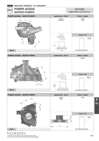 867I nostri ricambi non sono originali ma con essi perfettamente intercambiabili
Our spare parts are not original but with them perfectly interchangeable
MOTORI TERMICI / IC ENGINES
POMPE ACQUA
WATER PUMPS
F01 ADATTABILI
USED FOR CONTINENTAL
F
01
POMPE ACQUA - WATER PUMPS Applicazione - Brand Motore - Engine
Hyster
Caterpillar
F226
F227
Perno - Pin
PA345
POMPE ACQUA - WATER PUMPS Applicazione - Brand Motore - Engine
TMD27
Perno - Pin
PA376
POMPE ACQUA - WATER PUMPS Applicazione - Brand Motore - Engine
Cesab
Halla
TM27
Perno - Pin
PA377
 