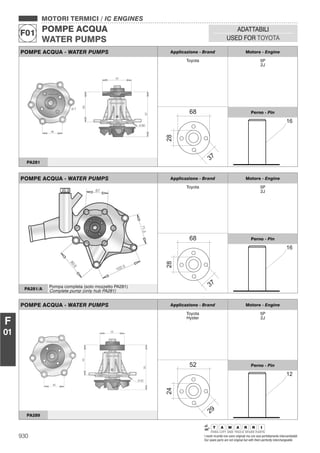 930 I nostri ricambi non sono originali ma con essi perfettamente intercambiabili
Our spare parts are not original but with them perfectly interchangeable
MOTORI TERMICI / IC ENGINES
POMPE ACQUA
WATER PUMPS
F01
ADATTABILI
USED FOR TOYOTA
F
01
POMPE ACQUA - WATER PUMPS Applicazione - Brand Motore - Engine
Toyota 5P
2J
Perno - Pin
PA281
POMPE ACQUA - WATER PUMPS Applicazione - Brand Motore - Engine
Toyota 5P
2J
Perno - Pin
PA281/A
Pompa completa (solo mozzetto PA281)
Complete pump (only hub PA281)
POMPE ACQUA - WATER PUMPS Applicazione - Brand Motore - Engine
Toyota
Hyster
5P
2J
Perno - Pin
PA289
 