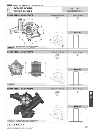 931I nostri ricambi non sono originali ma con essi perfettamente intercambiabili
Our spare parts are not original but with them perfectly interchangeable
MOTORI TERMICI / IC ENGINES
POMPE ACQUA
WATER PUMPS
F01 ADATTABILI
USED FOR TOYOTA
F
01
POMPE ACQUA - WATER PUMPS Applicazione - Brand Motore - Engine
Toyota
Hyster
5P
2J
Perno - Pin
PA289/A
Pompa completa (solo mozzetto PA289)
Complete pump (only hub PA289)
POMPE ACQUA - WATER PUMPS Applicazione - Brand Motore - Engine
Toyota
Komatsu
Nissan
Tcm
2H
2F
Perno - Pin
PA321
POMPE ACQUA - WATER PUMPS Applicazione - Brand Motore - Engine
Toyota
Komatsu
Nissan
Tcm
2H
2F
Perno - Pin
PA342
Pompa completa (solo mozzetto PA321)
Complete pump (only hub PA321)
 