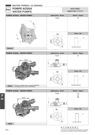 934 I nostri ricambi non sono originali ma con essi perfettamente intercambiabili
Our spare parts are not original but with them perfectly interchangeable
MOTORI TERMICI / IC ENGINES
POMPE ACQUA
WATER PUMPS
F01
ADATTABILI
USED FOR TOYOTA
F
01
POMPE ACQUA - WATER PUMPS Applicazione - Brand Motore - Engine
Toyota 2Z
28,6
37
68 Perno - Pin
16
PA423/A
POMPE ACQUA - WATER PUMPS Applicazione - Brand Motore - Engine
Toyota
135
2Z
28,6
37
68 Perno - Pin
16
PA423
Pompa completa (solo mozzetto PA423/A)
Complete pump (only hub PA423/A)
POMPE ACQUA - WATER PUMPS Applicazione - Brand Motore - Engine
Toyota
110
11Z
1Z
2Z
13Z
Perno - Pin
PA292
 