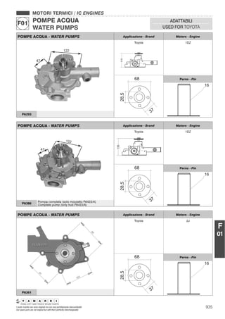 935I nostri ricambi non sono originali ma con essi perfettamente intercambiabili
Our spare parts are not original but with them perfectly interchangeable
MOTORI TERMICI / IC ENGINES
POMPE ACQUA
WATER PUMPS
F01 ADATTABILI
USED FOR TOYOTA
F
01
POMPE ACQUA - WATER PUMPS Applicazione - Brand Motore - Engine
Toyota
115
1DZ
Perno - Pin
PA293
POMPE ACQUA - WATER PUMPS Applicazione - Brand Motore - Engine
Toyota 2J
Perno - Pin
PA361
POMPE ACQUA - WATER PUMPS Applicazione - Brand Motore - Engine
Toyota
135
1DZ
Perno - Pin
PA386
Pompa completa (solo mozzetto PA423/A)
Complete pump (only hub PA423/A)
 