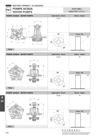 936 I nostri ricambi non sono originali ma con essi perfettamente intercambiabili
Our spare parts are not original but with them perfectly interchangeable
MOTORI TERMICI / IC ENGINES
POMPE ACQUA
WATER PUMPS
F01
ADATTABILI
USED FOR TOYOTA
F
01
POMPE ACQUA - WATER PUMPS Applicazione - Brand Motore - Engine
Toyota
Perno - Pin
PA349
POMPE ACQUA - WATER PUMPS Applicazione - Brand Motore - Engine
Toyota 4P
Perno - Pin
PA350
POMPE ACQUA - WATER PUMPS Applicazione - Brand Motore - Engine
Toyota 4Y
Perno - Pin
PA371
 