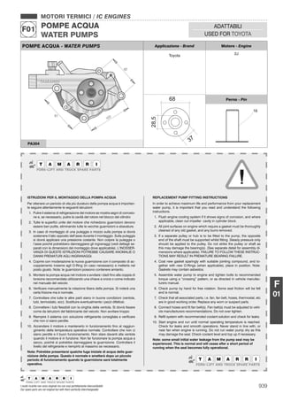 939I nostri ricambi non sono originali ma con essi perfettamente intercambiabili
Our spare parts are not original but with them perfectly interchangeable
MOTORI TERMICI / IC ENGINES
POMPE ACQUA
WATER PUMPS
F01 ADATTABILI
USED FOR TOYOTA
F
01
POMPE ACQUA - WATER PUMPS Applicazione - Brand Motore - Engine
Toyota 2J
Perno - Pin
PA304
ISTRUZIONI PER IL MONTAGGIO DELLA POMPA ACQUA
Per ottenere un periodo di vita più duraturo della pompa acqua è importan-
te seguire attentamente le seguenti istruzioni:
1. Pulire il sistema di refrigerazione del motore se mostra segni di corrosio-
ne e, se necessario, pulire la cavità del rotore nel blocco del cilindro
2. Tutte le superﬁci unite del motore che richiedono guarnizioni devono
essere ben pulite, eliminando tutte le vecchie guarnizioni e sbavature.
3. In caso di montaggio di una puleggia o mozzo sulla pompa si dovrà
sostenere il lato opposto dell’asse durante il montaggio. Sulla puleggia
si dovrà applicare una pressione costante. Non colpire la puleggia o
l’asse poiché potrebbero danneggiarsi gli ingranaggi (vedi dettagli se-
parati con le dimensioni del montaggio dove applicabile). L’INOSSER-
VANZA DI QUESTE ISTRUZIONI POTREBBE CAUSARE ANOMALIE O
DANNI PREMATURI AGLI INGRANAGGI.
4. Coprire con moderazione la nuova guarnizione con il composto di ac-
coppiamento insieme agli O-Ring (in caso necessario) e metterla nel
posto giusto. Nota: le guarnizioni possono contenere amianto.
5. Montare la pompa acqua nel motore e avvitare i dadi ﬁno alla coppia di
torsione raccomandata utilizzando una chiave a croce o come indicato
nel manuale del veicolo
6. Veriﬁcare manualmente la rotazione libera della pompa. Si noterà una
certa frizione ma è normale.
7. Controllare che tutte le altre parti siano in buone condizioni (ventola,
tubi, termostato, ecc). Sostituire eventualmente i pezzi difettosi.
8. Connettere i tubi ﬂessibili con la cinghia della ventola. Si dovrà ﬁssare
come da istruzioni del fabbricante del veicolo. Non avvitare troppo
9. Riempire il sistema con soluzione refrigerante consigliata e veriﬁcare
che non ci siano perdite.
10. Accendere il motore e mantenerlo in funzionamento ﬁno al raggiun-
gimento della temperatura operativa normale. Controllare che non ci
siano perdite e il buon funzionamento. Non stare davanti alla ventola
quando il motore è in funzione. Non far funzionare la pompa acqua a
secco, poiché si potrebbe danneggiare la guarnizione. Controllare il
livello del refrigerante e riempirlo al massimo se necessario.
Nota: Potrebbe presentarsi qualche fuga iniziale di acqua della guar-
nizione della pompa. Questo è normale e smetterà dopo un piccolo
periodo di funzionamento quando la guarnizione sarà totalmente
operativa.
REPLACEMENT PUMP FITTING INSTRUCTIONS
In order to achieve maximum life and performance from your replacement
water pump, it is important that you read and understand the following
instructions.
1. Flush engine cooling system if it shows signs of corrosion, and where
applicable, clean out impeller cavity in cylinder block.
2. All joint surfaces on engine which require a gasket must be thoroughly
cleaned of any old gasket, and any burrs removed.
3. If a separate pulley or hub is to be ﬁtted to the pump, the opposite
end of the shaft must be supported whilst ﬁtting. Steady pressure only
should be applied to the pulley. Do not strike the pulley or shaft as
this may damage the bearing(s). (See separate detail for assembly di-
mensions where applicable). FAILURE TO FOLLOW THESE INSTRUC-
TIONS MAY RESULT IN PREMATURE BEARING FAILURE.
4. Coat new gasket sparingly with suitable jointing compound, and to-
gether with new O-Rings (when applicable), place in position. Note:
Gaskets may contain asbestos.
5. Assemble water pump to engine and tighten bolts to recommended
torque using a “crossing” pattern, or as directed in vehicle manufac-
turers manual.
6. Check pump by hand for free rotation. Some seal friction will be felt
and is normal.
7. Check that all associated parts, i.e. fan, fan belt, hoses, thermostat, etc
are in good working order. Replace any worn or suspect parts.
8. Connect hoses and ﬁt fan belt(s). Fan belt(s) must be adjusted to vehi-
cle manufacturers recommendations. Do not over tighten.
9. Reﬁll system with recommended coolant solution and check for leaks.
10. Start engine and run until normal operating temperature is reached.
Check for leaks and smooth operations. Never stand in line with, or
near fan when engine is running. Do not run water pump dry as this
may damage the seal. Check coolant level and top up if necessary.
Note: some small initial water leakage from the pump seal may be
experienced. This is normal and will cease after a short period of
running when the seal becomes fully operational.
 