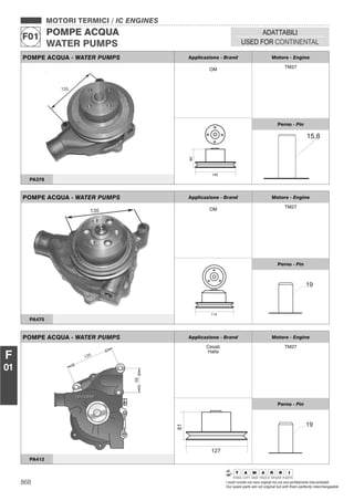 868 I nostri ricambi non sono originali ma con essi perfettamente intercambiabili
Our spare parts are not original but with them perfectly interchangeable
MOTORI TERMICI / IC ENGINES
POMPE ACQUA
WATER PUMPS
F01
ADATTABILI
USED FOR CONTINENTAL
F
01
POMPE ACQUA - WATER PUMPS Applicazione - Brand Motore - Engine
OM TM27
60
145
Perno - Pin
PA378
POMPE ACQUA - WATER PUMPS Applicazione - Brand Motore - Engine
OM TM27
114
Perno - Pin
19
PA475
POMPE ACQUA - WATER PUMPS Applicazione - Brand Motore - Engine
Cesab
Halla
TM27
Perno - Pin
19
PA412
 