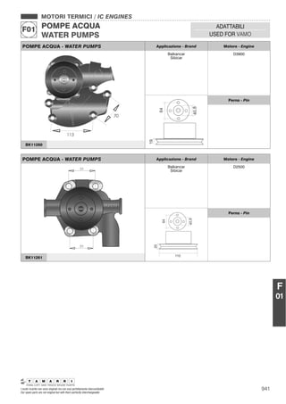 941I nostri ricambi non sono originali ma con essi perfettamente intercambiabili
Our spare parts are not original but with them perfectly interchangeable
MOTORI TERMICI / IC ENGINES
POMPE ACQUA
WATER PUMPS
F01 ADATTABILI
USED FOR VAMO
F
01
POMPE ACQUA - WATER PUMPS Applicazione - Brand Motore - Engine
Balkancar
Sibicar
D3900
Perno - Pin
BK11260
POMPE ACQUA - WATER PUMPS Applicazione - Brand Motore - Engine
Balkancar
Sibicar
D2500
Perno - Pin
BK11261
 