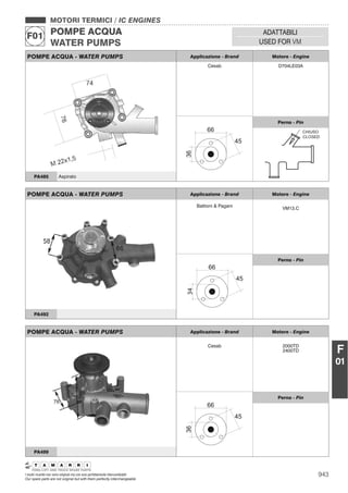 943I nostri ricambi non sono originali ma con essi perfettamente intercambiabili
Our spare parts are not original but with them perfectly interchangeable
MOTORI TERMICI / IC ENGINES
POMPE ACQUA
WATER PUMPS
F01 ADATTABILI
USED FOR VM
F
01
POMPE ACQUA - WATER PUMPS Applicazione - Brand Motore - Engine
Cesab D704LE03A
Perno - Pin
CHIUSO
CLOSED
PA485 Aspirato
POMPE ACQUA - WATER PUMPS Applicazione - Brand Motore - Engine
Battioni & Pagani
VM13.C
34
Perno - Pin
PA492
POMPE ACQUA - WATER PUMPS Applicazione - Brand Motore - Engine
Cesab 2000TD
2400TD
Perno - Pin
PA499
 