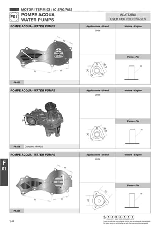 944 I nostri ricambi non sono originali ma con essi perfettamente intercambiabili
Our spare parts are not original but with them perfectly interchangeable
MOTORI TERMICI / IC ENGINES
POMPE ACQUA
WATER PUMPS
F01
ADATTABILI
USED FOR VOLKSWAGEN
F
01
POMPE ACQUA - WATER PUMPS Applicazione - Brand Motore - Engine
Linde
36,5
30
Perno - Pin
16
PA425
POMPE ACQUA - WATER PUMPS Applicazione - Brand Motore - Engine
Linde
36,5
30
Perno - Pin
16
PA476 Completa+PA425
POMPE ACQUA - WATER PUMPS Applicazione - Brand Motore - Engine
Linde
40
52
Perno - Pin
16
PA426
 