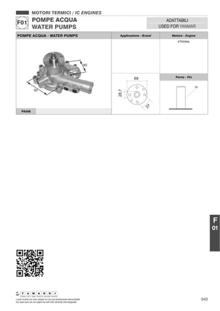 949I nostri ricambi non sono originali ma con essi perfettamente intercambiabili
Our spare parts are not original but with them perfectly interchangeable
MOTORI TERMICI / IC ENGINES
POMPE ACQUA
WATER PUMPS
F01 ADATTABILI
USED FOR YANMAR
F
01
POMPE ACQUA - WATER PUMPS Applicazione - Brand Motore - Engine
4TNV94L
Perno - Pin
16
PA506
 